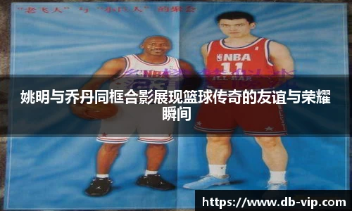 姚明与乔丹同框合影展现篮球传奇的友谊与荣耀瞬间