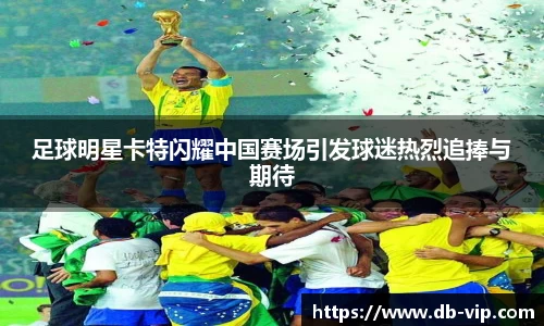 足球明星卡特闪耀中国赛场引发球迷热烈追捧与期待