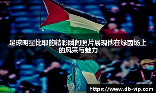 足球明星比耶的精彩瞬间照片展现他在绿茵场上的风采与魅力
