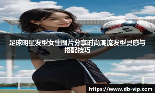 足球明星发型女生图片分享时尚潮流发型灵感与搭配技巧
