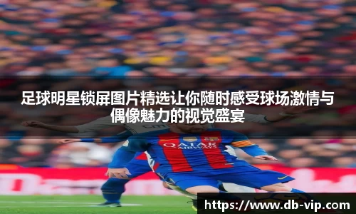 足球明星锁屏图片精选让你随时感受球场激情与偶像魅力的视觉盛宴
